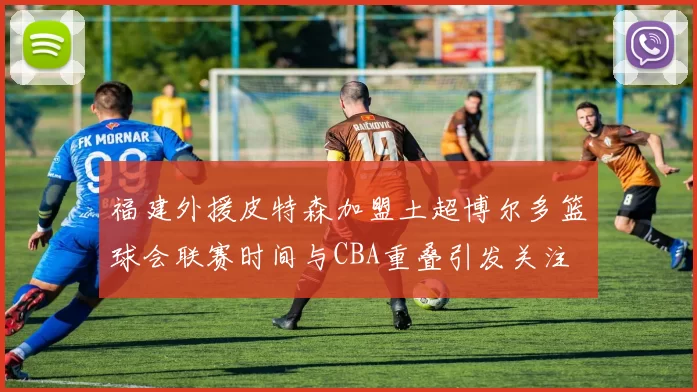 福建外援皮特森加盟土超博尔多篮球会联赛时间与CBA重叠引发关注